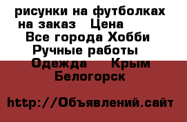 рисунки на футболках на заказ › Цена ­ 600 - Все города Хобби. Ручные работы » Одежда   . Крым,Белогорск